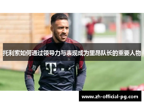 托利索如何通过领导力与表现成为里昂队长的重要人物