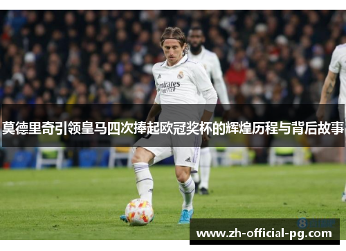 莫德里奇引领皇马四次捧起欧冠奖杯的辉煌历程与背后故事